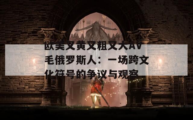 歐美又黃又粗又大AV毛俄羅斯人：一場跨文化符號的爭議與觀察