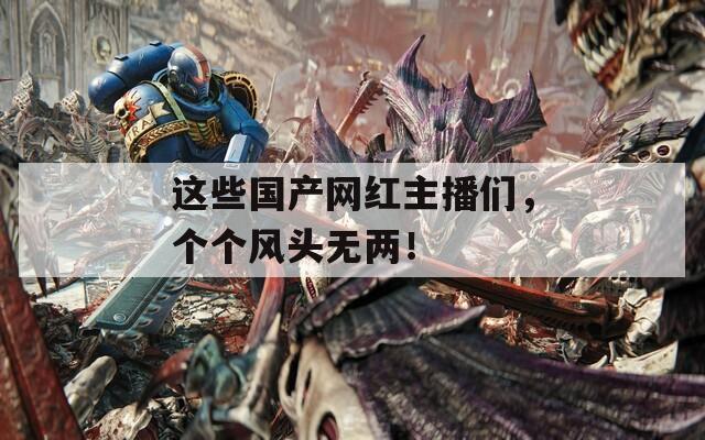 這些國產(chǎn)網(wǎng)紅主播們，個個風(fēng)頭無兩！