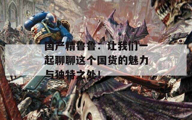國產(chǎn)精魯魯：讓我們一起聊聊這個國貨的魅力與獨特之處！
