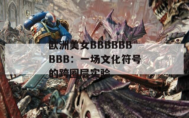 歐洲美女BBBBBBBBB：一場(chǎng)文化符號(hào)的跨圈層實(shí)驗(yàn)