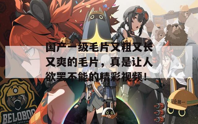 國產(chǎn)一級毛片又粗又長又爽的毛片，真是讓人欲罷不能的精彩視頻！