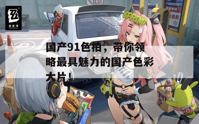 國產91色拍，帶你領略最具魅力的國產色彩大片！