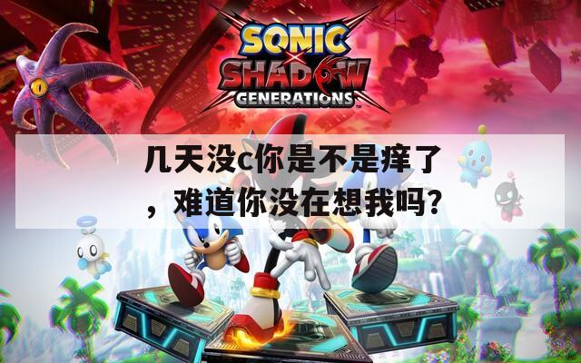 幾天沒c你是不是癢了，難道你沒在想我嗎？