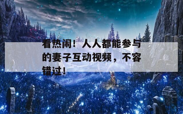 看熱鬧！人人都能參與的妻子互動視頻，不容錯過！