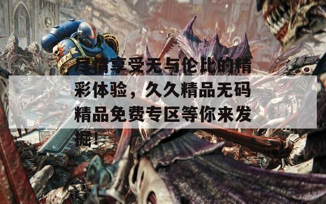 盡情享受無與倫比的精彩體驗，久久精品無碼精品免費專區(qū)等你來發(fā)掘！