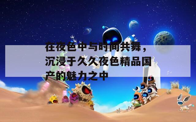 在夜色中與時(shí)間共舞，沉浸于久久夜色精品國產(chǎn)的魅力之中