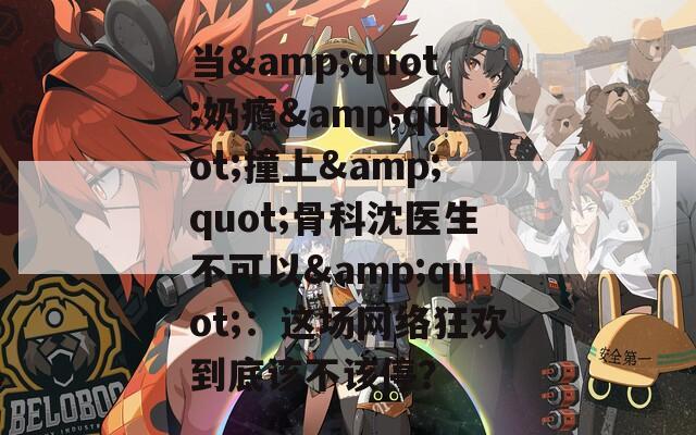 當(dāng)&quot;奶癮&quot;撞上&quot;骨科沈醫(yī)生不可以&quot;：這場(chǎng)網(wǎng)絡(luò)狂歡到底該不該停？