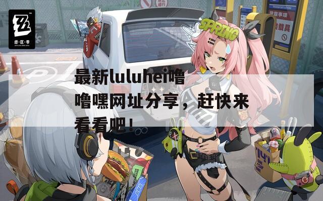 最新luluhei嚕嚕嘿網(wǎng)址分享，趕快來(lái)看看吧！