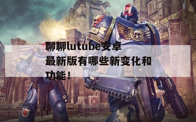 聊聊lutube安卓最新版有哪些新變化和功能！