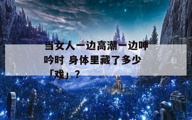 當女人一邊高潮一邊呻吟時 身體里藏了多少「戲」？