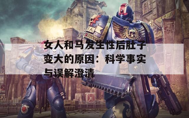 女人和馬發(fā)生性后肚子變大的原因：科學(xué)事實(shí)與誤解澄清