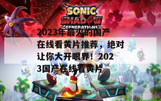 2023年最火的國(guó)產(chǎn)在線看黃片推薦，絕對(duì)讓你大開眼界！2023國(guó)產(chǎn)在線看黃片