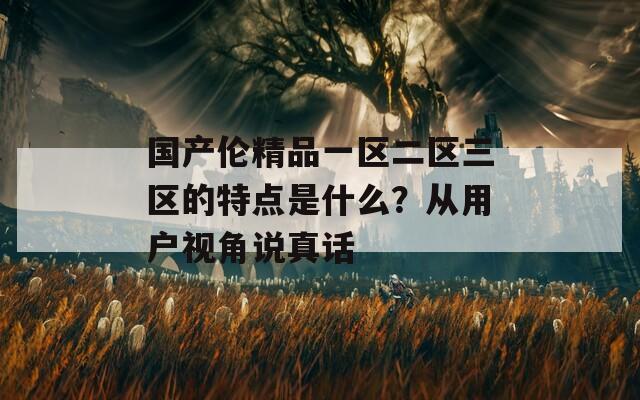 國(guó)產(chǎn)倫精品一區(qū)二區(qū)三區(qū)的特點(diǎn)是什么？從用戶視角說真話