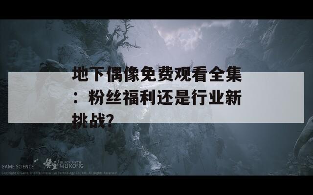 地下偶像免費(fèi)觀看全集：粉絲福利還是行業(yè)新挑戰(zhàn)？