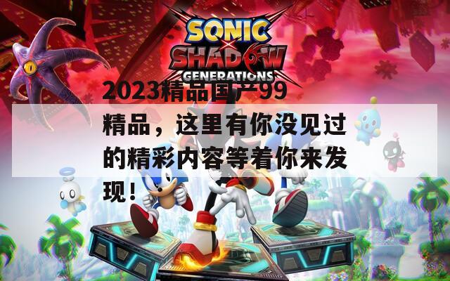 2023精品國產(chǎn)99精品，這里有你沒見過的精彩內(nèi)容等著你來發(fā)現(xiàn)！