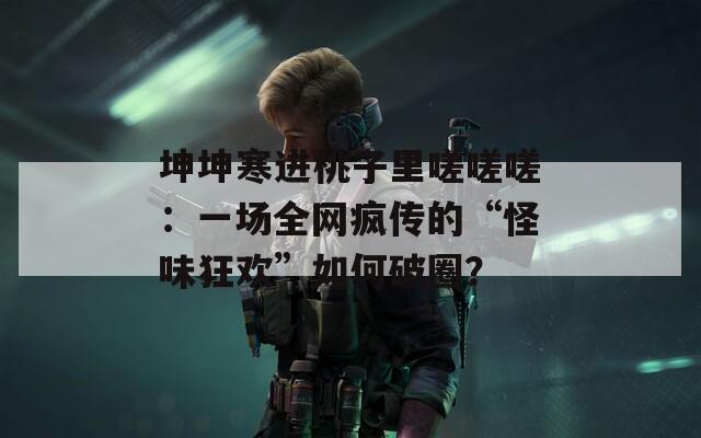 坤坤寒進(jìn)桃子里嗟嗟嗟：一場(chǎng)全網(wǎng)瘋傳的“怪味狂歡”如何破圈？
