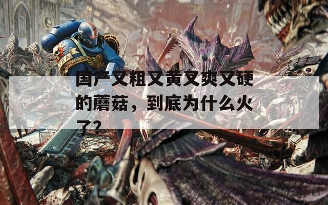 國產(chǎn)又粗又黃又爽又硬的蘑菇，到底為什么火了？