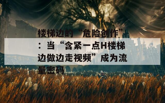 樓梯邊的“危險創(chuàng)作”：當“含緊一點H樓梯邊做邊走視頻”成為流量密碼