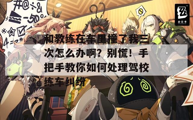 和教練在車?yán)镒擦宋胰卧趺崔k??？別慌！手把手教你如何處理駕校練車糾紛