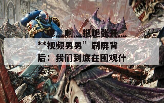 “嗯灬啊灬把腿張開灬**視頻男男”刷屏背后：我們到底在圍觀什么？