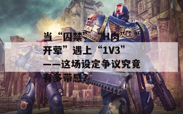 當(dāng)“囚禁”“H肉”“開葷”遇上“1V3”——這場設(shè)定爭議究竟有多帶感？