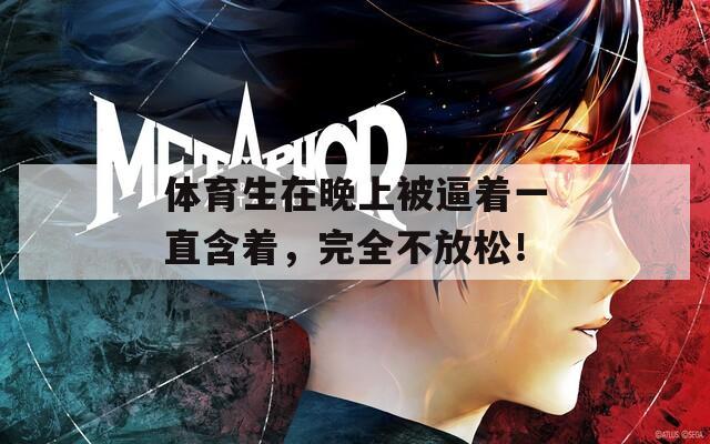 體育生在晚上被逼著一直含著，完全不放松！