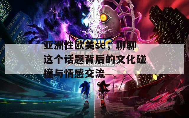 亞洲性歐美se，聊聊這個(gè)話題背后的文化碰撞與情感交流