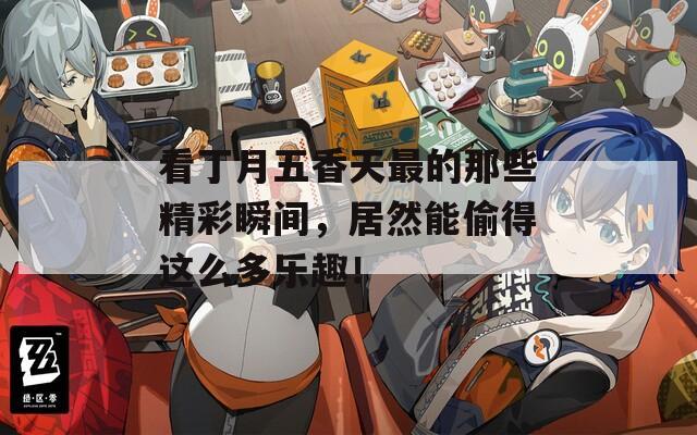 看丁月五香天最的那些精彩瞬間，居然能偷得這么多樂(lè)趣！