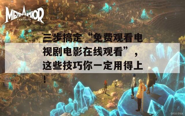 三步搞定“免費(fèi)觀看電視劇電影在線觀看”，這些技巧你一定用得上！