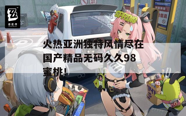 火熱亞洲獨特風情盡在國產精品無碼久久98蜜桃！