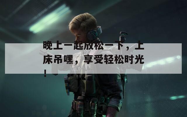 晚上一起放松一下，上床吊嘿，享受輕松時(shí)光！