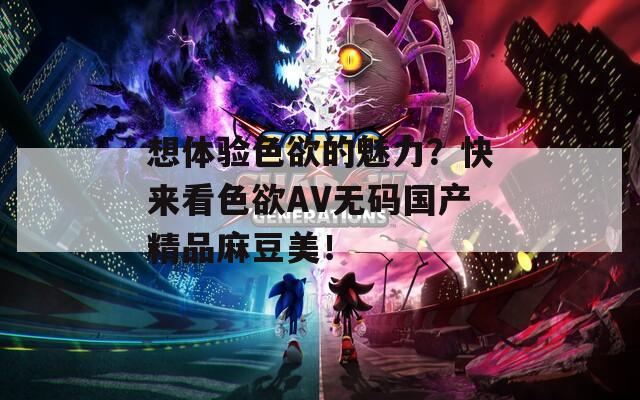 想體驗(yàn)色欲的魅力？快來看色欲AV無碼國(guó)產(chǎn)精品麻豆美！