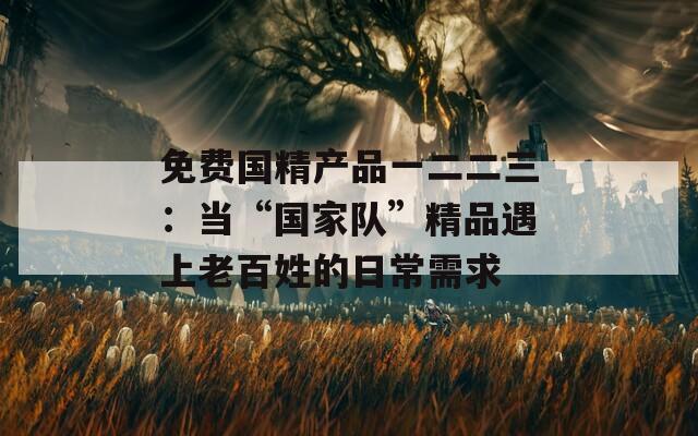 免費(fèi)國(guó)精產(chǎn)品一二二三：當(dāng)“國(guó)家隊(duì)”精品遇上老百姓的日常需求