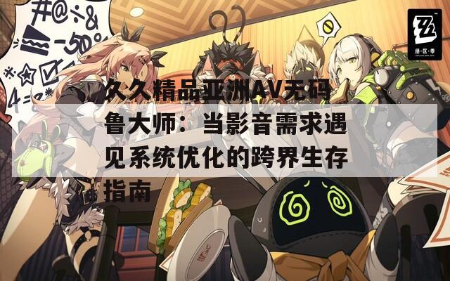 久久精品亞洲AV無碼魯大師：當影音需求遇見系統(tǒng)優(yōu)化的跨界生存指南