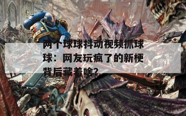 兩個球球抖動視頻抓球球：網(wǎng)友玩瘋了的新梗背后藏著啥？