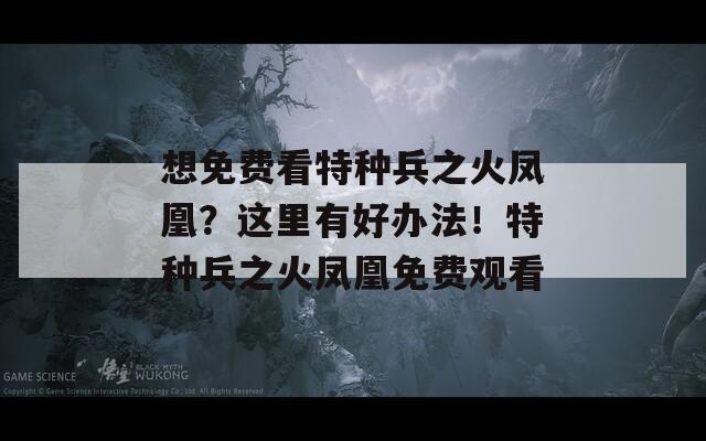想免費看特種兵之火鳳凰？這里有好辦法！特種兵之火鳳凰免費觀看