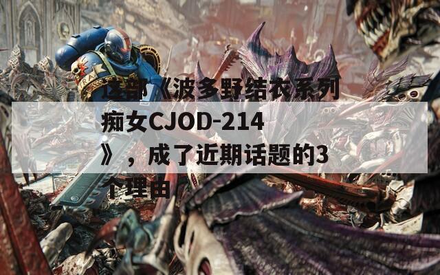 這部《波多野結(jié)衣系列癡女CJOD-214》，成了近期話題的3個(gè)理由