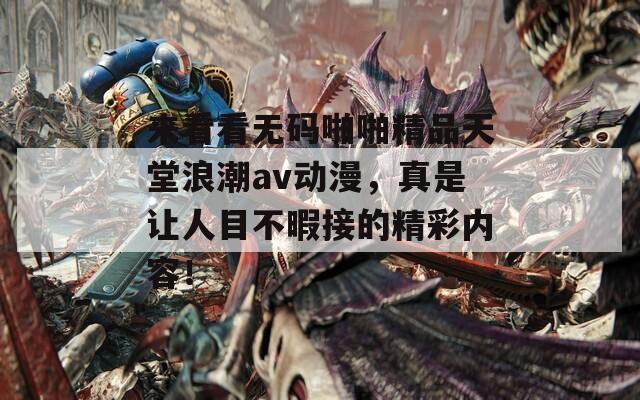 來看看無碼啪啪精品天堂浪潮av動(dòng)漫，真是讓人目不暇接的精彩內(nèi)容！