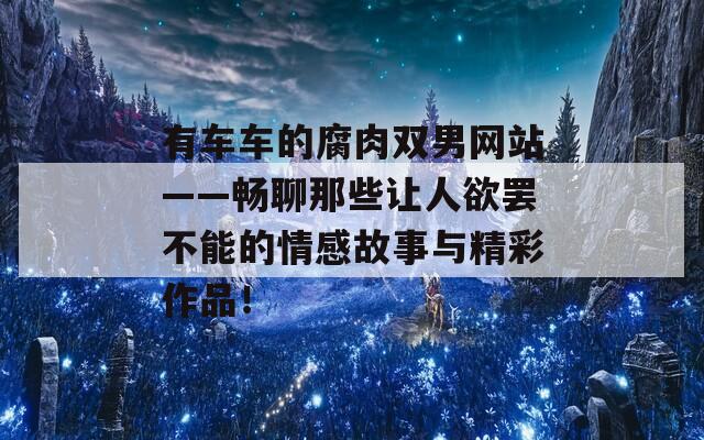 有車車的腐肉雙男網(wǎng)站——暢聊那些讓人欲罷不能的情感故事與精彩作品！