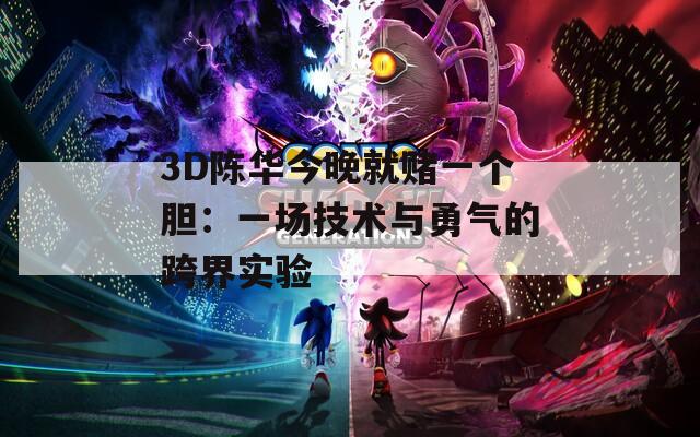 3D陳華今晚就賭一個(gè)膽：一場技術(shù)與勇氣的跨界實(shí)驗(yàn)