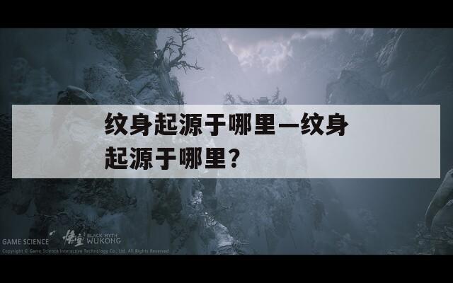 紋身起源于哪里—紋身起源于哪里？