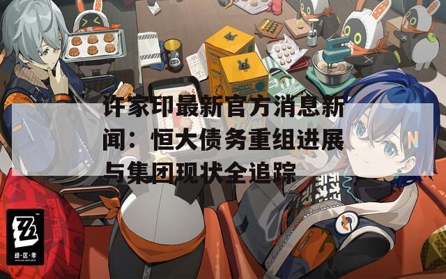 許家印最新官方消息新聞：恒大債務重組進展與集團現(xiàn)狀全追蹤