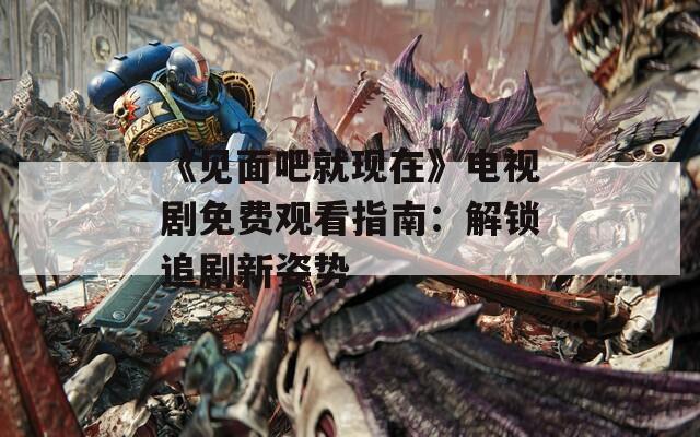 《見(jiàn)面吧就現(xiàn)在》電視劇免費(fèi)觀看指南：解鎖追劇新姿勢(shì)