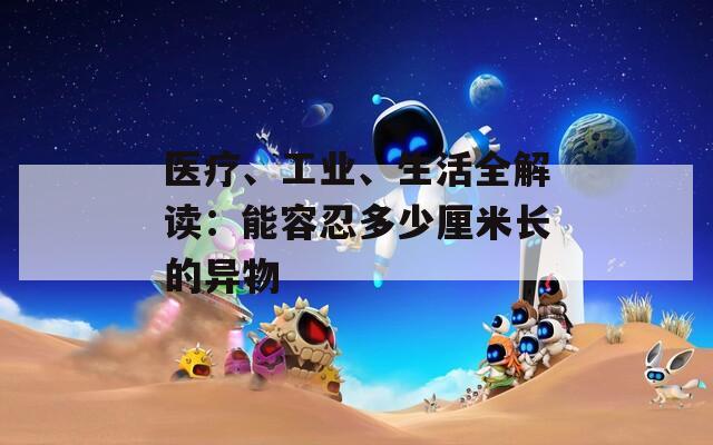 醫(yī)療、工業(yè)、生活全解讀：能容忍多少厘米長的異物