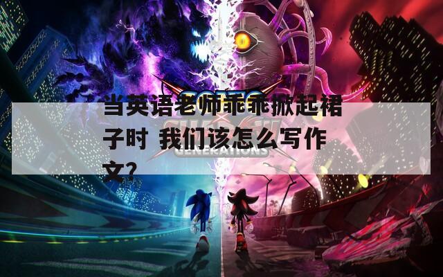 當英語老師乖乖掀起裙子時 我們該怎么寫作文？