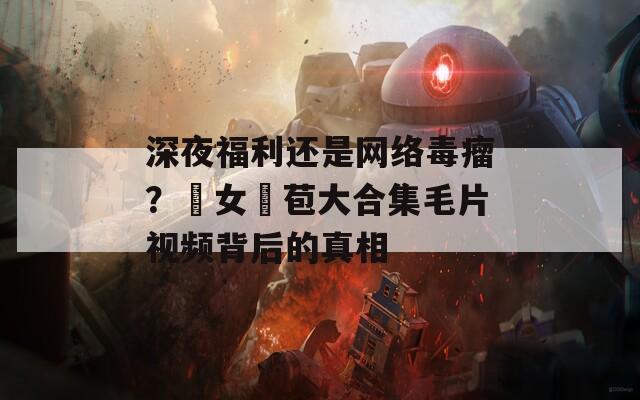 深夜福利還是網(wǎng)絡毒瘤？處女開苞大合集毛片視頻背后的真相