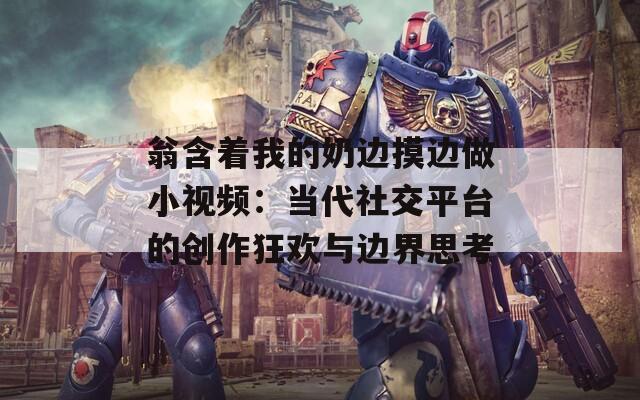 翁含著我的奶邊摸邊做小視頻：當(dāng)代社交平臺(tái)的創(chuàng)作狂歡與邊界思考