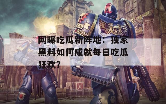 網(wǎng)曝吃瓜新陣地：獨(dú)家黑料如何成就每日吃瓜狂歡？