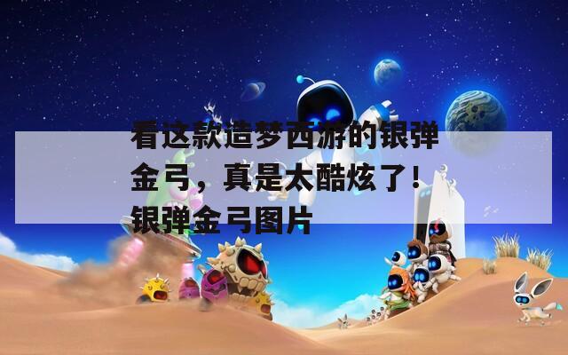 看這款造夢西游的銀彈金弓，真是太酷炫了！銀彈金弓圖片