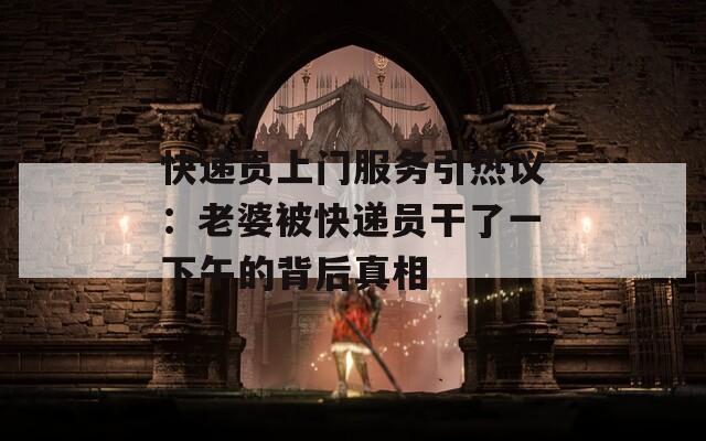 快遞員上門服務(wù)引熱議：老婆被快遞員干了一下午的背后真相
